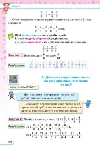 а О <Ь -г ї Ь 5* Г- 6 V  & °
Розділ З
8 . 2 _ 8 З
9 ’ 3 “ 9 2
Отже, невідома сторона прямокутника на малюнку 11 має
довжину:
8 2 8 3 4 / ч
— = — • — = — (см)
9 3 9 2 З
Щоб знайти частку двох дробів, треба:
1) знайти дріб, обернений до дільника;
2) ділене помножити на дріб, обернений до дільника.
аса (і
5 5
Задача І Поділіть дріб — на дріб —
6 12
Мрв^/сМ.Іу/Х29Є6УН
2. Ділення натурального числа
на дріб або мішаного числа
на дріб
Як поділити натуральне число на
дріб або мішане число на дріб?
Спочатку перетворити дане число в не­
правильний дріб, а потім виконати ділення
дробів. Так само ділять два мішані числа.
Задача 2 Знайдіть частку чисел: 1) 2 і — ;2)4— і
З 5
4
5
„ ... 2 2 2 2 3 ‘/-З З о
Розв язання 1)2: — = — : — =----- = —----- = —= 3.
3 13 12 1-Х 12
*
2) 5 21 Xі 215і
5’5“ 5 ’5“ 5 4“ ,Х-4 “ 4 4‘
104
 
