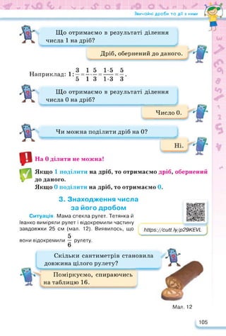 Звичайні дроби та дії з ними
*
Що отримаємо в результаті ділення
числа 1 на дріб?
■■■<■»—■ !■ ■ II І .1 НІ ............................. ............................................................................................................................
Дріб, обернений до даного.
„ ,3151-55
Наприклад: 1: —=----- =----- = —
5 13 1-3 З
Що отримаємо в результаті ділення
числа 0 на дріб?
■ 7-І, , , =
Число 0.
ь *
Чи можна поділити дріб на 0?
JU
■
«В
р
На 0 ділити не можна!
Якщо 1 поділити на дріб, то отримаємо дріб, обернений
до даного.
Якщо 0 поділити на дріб, то отримаємо 0.
3. Знаходження числа
за його дробом
Ситуація. Мама спекла рулет. Тетянка й
Іванко виміряли рулет і відокремили частину
завдовжки 25 см (мал. 12). Виявилось, що
5
вони відокремили — рулету.
6
https://cutt. ly/p29KEVL
-
Скільки сантиметрів становила
довжина цілого рулету?
Поміркуємо, спираючись
на таблицю 16.
https://docs.google.com/presentatio
Мал. 12
105
 