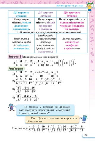 Звичайні дроби та дії з ними
Задача 3^) Знайдіть значення виразу:
Дії першого
ступеня
Дії другого
ступеня
Дія третього
ступеня
Якщо вираз
містить тільки
додавання
і віднімання,
то дії виконую'
Якщо вираз
містить тільки
множення
і ділення,
гь у тому порядку
Якщо вираз містить
тільки піднесення
числа до квадрата
чи до куба,
г, як вони записані
Іноді треба
зводити дроби
до спільного
знаменника
Іноді треба
застосовувати
основну
властивість
дробу і робити
скорочення
Застосовують
означення
квадрата
і куба числа
'2?
.13 7 2 4 5 5 10
1) —і---------- 1— *
9 2)--------:--------- ,
5 5 10 5 5 12 12 17
Розв'язання}
..137 2_2+6-7+4_ 5 _
1) —і---------- 1— —--------------- — — — —;
5 5 10 5 10 10 2
4 5.5 10_ 4 8
2) 5 12 ’ 12 17 _ / • ,>2 ■ / • 17 _17 ’
'4? 44 16
5-5 25’
'2У _ 2-2-2 _
3-3-327 ’
Чи можна у виразах із дробами
застосовувати переставний, сполучний
і розподільний закони?
Так. Це часто допомагає спростити
обчислення.
Наприклад:
45 5 10 4
• __ __ _
5 12 12 17_5
<5 5 >
• __
.12 12,
10 4-Ю2 8
17~1Х17 ”17'
107
 