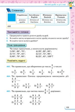 Звичайні дроби та дії з ними
Словничок
000
Українська Англійська/
English
Німецька/
Deutsch
Французька/
Français
ділення
дробів
division of
fractions
Division von
Brüchen
division des
fractions
/ fTL
*
Л <
Пригадайте головне
1. Сформулюйте правило ділення дробу на дріб.
2. Як знайти частку натурального числа і дробу; мішаного числа і дробу?
3. Як знайти число за його дробом?
Усне тренування
Чи існує трикутник, у якого кути дорівнюють:
1) 90°, 80°, 70°;
2) 75°, 70°, 45°;
3) 60°, 70°, 80°;
4) 20°, 80°, 80°;
5) 15°, 75°, 90°;
6) 25°, 45°, 100°?
Розв’яжіть задачі
493'. Чи правильно, що оберненим до числа — є число:
7
1)
|; 2)|; 3)Ь 4) 5) 6)1|?
7 1 э э ( э
494’. Чи правильно Оленка продовжувала виконувати дії:
5 2
_ • _ _
• ““ • • •
9 7
495'. Чи правильно, що частка чисел
2.1
— і — дорівнює:
9 2
2 2 2
9 2 9’
4
9
9 19
2'2~4’
109
 