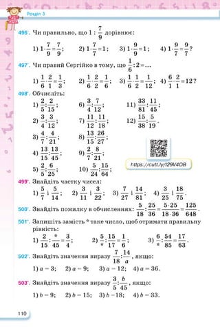 7
496'. Чи правильно, що 1 : — дорівнює:
7 7 7 9 9 9
1)1— = — ; 2)1 — = 1; 3)1—= 1; 4)1- = -?
9 9 7 9 7 7
497'. Чи правий Сергійко в тому, що : 2 =...
3)-- = —; 4)-- = 12?
6 2 12 11
1)12=1;
6 1 з
498 . Обчисліть:
2 2
5'15’
3 З
4'12’
4 4
7'21’
13 13
__ • __ •
15 45 ’
2 6
5'25’
Знайдіть частку чисел:
5 5 3 3
1)-і—; 2) —і—; 3)
7 14 11 22
1)
2)
3)
4)
5)
2)
6)
7)
8)
9)
499°.
500°.
50Г.
502°.
1
6
2 1
2 б’
3.
4’12’
11 11
12'18’
13 26
15 27’
2 8
7'21’
10)—:—;
24 64
7 11Ч 33 11
П)8Ї:Ї5;
12)—:—.
38 19
https://learningapps.org/watch?v=py8t24c2322
https://cutt.ly/l29V4OB
7 . 14 3 . 18
27 81 25 75
5 25 5-25 125
Знайдіть помилку в обчисленнях: —: — =-------- =------.
18 36 18-36 648
Запишіть замість * таке число, щоб отримати правильну
рівність:
2 * З
1) —: — = —;
15 45 4
5 15 1
2) — = -;
* 17 6
„ „ . 7 14
Знайдіть значення виразу —: —
18 а
1)а = 3; 2) а = 9; 3)а = 12;
о - • З Ь
Знайдіть значення виразу >
1)6 = 9; 2)6 = 15; 3)6=18; 4)6 = 33.
чЛ.54 = 17
*'85 63
, якщо:
якщо:
503°.
110
 