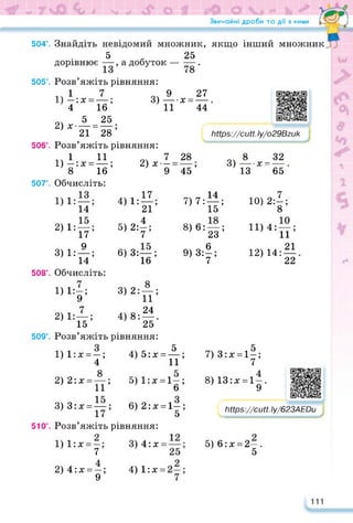 Звичайні дроби та дії з ними / fTL
504°. Знайдіть невідомий множник, якщо інший множник
5 25
дорівнює —, а добуток — —.
505°. Розв’яжіть рівняння:
1 7 _.9 27
1) —: х = —; 3)---- х =
4 16 11
94 5 25
2) х---- = —;
21 28
506°. Розв’яжіть рівняння:
.. 1 11
1) -:х = —;
8 16
507°. Обчисліть:
14
2) 1:—;
17
Q
3) 1: — ;
14
508°. Обчисліть:
1) 1°—•
} 9’
7
2) 1:—;
15
44
https://learningapps.org/watch?v=p1q7e7g8
https://cutt. ly/o29Bzuk
7
2) х — = ,
9 45
28
3)
8 32
---- x =
13------ 65
... 17
4) 1: —;
21
5) 2:|;
6) 3:—;
16
3) 2: — ;
11
24
4) 8: — .
25
509°. Розв’яжіть рівняння:
1) l:x = —;
4
2) 2:x = —;
11
3) 3:x = —;
17
510°. Розв’яжіть рівняння:
1) l:x = —; 3) 4:x
7
2) 4:x = —; 4) l:x
9
„ 14
7,7:ЇҐ
8) 6: —;
23
9)3:|;
10) 2: — ;
8
11) 4: — ;
11
1Я 21
14: —
12)
22
5
її;
5) 1: х = 1—;
6
6) 2:х = 1—;
5
4) 5:х = 7) 3:х = 1—;
7
8) 13:х = 1—.
9
https://learningapps.org/watch?v=p9
https://cutt.ly/623AEDu
5) 6:х=2—.
5
111
 