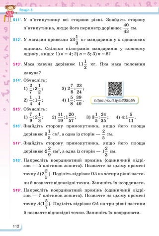 51Г.
512°.
513°.
514°.
515°.
516°.
517°.
518°.
519°.
112
У п’ятикутнику всі сторони рівні. Знайдіть сторону
40
п’ятикутника, якщо його периметр дорівнює — см.
У магазин привезли 53— кг мандаринів у п однакових
З
ящиках. Скільки кілограмів мандаринів у кожному
ящику, якщо: 1) п = 4; 2) п = 5; 3) п = 8?
Маса кавуна дорівнює 11 —
кавуна?
кг. Яка маса половини
Обчисліть:
1) -:3-;
7 2
2) -:1-;
4 4
Обчисліть:
https://learningapps.org/watch?v=p2prmyqy222
Ьіїрз://сиії.Іу/е23Бо5Ь
И 20.
19 57
Знайдіть сторону прямокутника, якщо його площа
О1 2 . . 2
дорівнює 3— см2, а одна із сторін------см.
5 5
Знайдіть сторону прямокутника, якщо його площа
дорівнює 2— см2, а одна із сторін — 1— см.
Накресліть координатний промінь (одиничний відрі­
зок — 5 клітинок зошита). Позначте на цьому промені
точкуА( 2—). Поділіть відрізок ОА на чотири рівні части-
5
ни й позначте відповідні точки. Запишіть їх координати.
Накресліть координатний промінь (одиничний відрі­
зок — 7 клітинок зошита). Позначте на цьому промені
5
точку А(1у). Поділіть відрізок ОА на три рівні частини
й позначте відповідні точки. Запишіть їх координати.
 