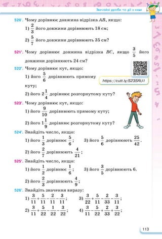 Звичайні дроби та дії з ними
520°. Чому дорівнює довжина відрізка АВ, якщо:
1) його довжини дорівнюють 18 см;
5
2) — його довжини дорівнюють 35 см?
52Г.
з
Чому дорівнює довжина відрізка ВС, якщо
522°.
його
https://learningapps.org/watch?v=p4
Іійрз://сиП.Іу/3233іїи 1 я
523°.
524°.
525°.
довжини дорівнюють 24 см?
Чому дорівнює кут, якщо:
5
1) його — дорівнюють прямому
6
куту;
2) його 2— дорівнює розгорнутому куту?
4
Чому дорівнює кут, якщо:
9
1) його — дорівнюють прямому куту;
2) його 1— дорівнює розгорнутому куту?
9
Знайдіть число, якщо:
1 5 5 25
1) його — дорівнює — ; 3) його — дорівнюють —
3 6 6 42
оч - 2 • 4
2) його — дорівнюють —;
Знайдіть число, якщо:
11 З
1) його — дорівнює — ; 3) його — дорівнюють 6.
2 6 5
оч - 2 • 4
2) його — дорівнюють —;
3 9
Знайдіть значення виразу:
3 5 2 З
11 11 11 11
о 3 5 1 З
11 22 22 22
3) А+±_А_А.
22 11 33 11’
, 3 5 2 3
11 22 33 22
526°.
113
 
