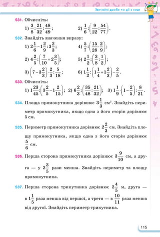 Звичайні дроби та дії з ними
531. Обчисліть:
п 3 21 48 1
1); 2)-:
8 32 49 6
532. Знайдіть значення виразу:
1) 2—— 1—: 3—;
6 9 3
2) 4*Д + 2П
5 10 5,1
'_9_
ч22
54'
77,
2) 4“:
'15
<28
< З
2>
9/
П
4=
5) 2—: -
2 "
18'2;’
3)
ґ о2> 2 5 , 1 < 1 2А
7-3- • •• 6) 1—: 1- +1-
1 з; 3 18 2 < 4 3,1
2
5
533. Обчисліть:
23
1) 1—
45
(2 2 л „2 л35 2Г „ 1 < 2>
; 2) 6—: •• ; 3)1--
1 —
1 5 15; 3 <48 32; 9 < 5)
8
21
534. Площа прямокутника дорівнює 3— см2. Знайдіть пери-
3
метр прямокутника, якщо одна з його сторін дорівнює
5 см.
535. Периметр прямокутника дорівнює 2— см. Знайдіть пло-
3
щу прямокутника, якщо одна з його сторін дорівнює
5
— см.
6
536. Перша сторона прямокутника дорівнює 3^ см, а дру-
З
га — у 2 —
5
прямокутника.
рази менша. Знайдіть периметр та площу
537.
4
Перша сторона трикутника дорівнює 2— м, друга —
5
10
раза менша
в 1— раза менша від першої, а третя — в
5 11
від другої. Знайдіть периметр трикутника.
115
 