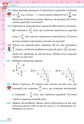 3) 2-
1
1
2
Мама поділила 72 горіхи між своїми дітьми так, що
3
середній син отримав — того, що отримав молодший,
4
9
год.
Одна бригада висадила 5 однакових ящичків з квітами
за 1— год, а інша — 7 таких самих ящичків за 1
13 26
Який час витратить кожна з бригад на висадку 13 таких
самих ящичків з квітами?
Сергійко за перший день прочитав 90 сторінок книжки.
Це становить 1— того, що хлопчик прочитав за другий
2
день, і 1— того, що він прочитав за третій день. Скільки
4
всього сторінок прочитав хлопчик за три дні?
Турист за перший день пройшов 18 км. Це становить
6 2
— шляху, який він пройшов за другий день І 1у шляху,
який він пройшов за третій день. Який шлях подолав
турист за три дні?
Знайдіть значення виразу:
4
2)1 +----- Ц
1+—г-
1+—г
і+-
2
а старший — — того, що отримав середній. Скільки
З
горіхів отримав кожний син?
543*. Задача Бехаєддина. Якщо число збільшити на дві тре­
тини від самого себе та ще на число 1, то отримають 11.
Знайдіть це число.
116
 