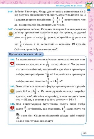Звичайні дроби та дії з ними
544*. Задача Бхаскари. Якщо деяке число помножити на 5,
від добутку відняти його третину, остачу поділити на 10
11.1
і додати до цього послідовно —, — і — початкового чис-
3 2 4
ла, то отримаємо 68. Знайдіть це число.
Стародавня задача. Селянин за перший день продав по­
ловину привезених гусаків та ще пів гусака, за другий
1 1 .. 1
день------решти та ще — гусака, за третій-------решти та
3 3 5
ще — гусака, а за четвертий — останніх 19 гусаків.
5
Скільки гусаків було в селянина?
о
547»
о
Проявіть компетентність
546» За нормами освітлення кімнати, площа вікон має ста­
новити не менше, ніж — площі підлоги. Чи достат-
12
ньо світла в кімнаті, якщо в ній є два вікна прямокут­
ної форми з розмірами 1— м і 2 м, а підлога прямокут-
6
2 1
ної форми має розміри 6— м і 4— м?
З 5
Одна стіна кімнати має форму прямокутника з розмі­
рами 6,6 м і 3— м. Скільки рулонів шпалер потрібно
З
купити, щоб обклеїти таку стіну, якщо ширина шпа­
лер — 53 см, а довжина одного рулону — 10 м?
548» Для приготування фруктового салату мамі треба
о взяти — кг бананів, що становить 1— маси яблук та
4 5
27
— маси ківі. Скільки кілограмів яблук і ківі потріб-
32
но для приготування салату? У
117
 