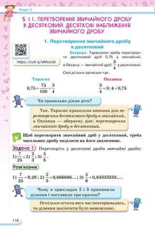 Чи правильно діяли діти?
1. Перетворення звичайного дробу
в десятковий
Ситуація. Тарасикові треба перетвори­
ти десятковий дріб 0,75 у звичайний,
3
а Оксанці — звичайний дріб — у десятковий.
4
Свої дії вони записали так:
Оксанка
- = 3:4 = 0,75
4
§ 1 1. ПЕРЕТВОРЕННЯ ЗВИЧАЙНОГО ДРОБУ
Б ДЕСЯТКОВИЙ. ДЕСЯТКОВІ НАБЛИЖЕННЯ
ЗВИЧАЙНОГО ДРОБУ
https://cutt.ly/VMszctA
Мірз://сиії.Іу/7МзгсіА
Тарасик
75 З
100 “4
Так. Тарасик правильно виконав дію пе­
ретворення десяткового дробу в звичайний,
а Оксанка — обернену дію: перетворення
звичайного дробу в десятковий.
перетворити звичайний дріб у десятковий, треба
чисельник дробу поділити на його знаменник.
Задача І Перетворіть у десяткові дроби звичайні дроби:
1)—; 2) —; 3) —.
25 3 6
Розв'язання
1) — = 0,28; 2) — = 0,666666...; 3) - = 0,83333333....
25 3 6
Чому в прикладах 2 і 3 припинили
ділення і поставили три крапки?
Оскільки остача весь час повторювалась,
то ділення закінчити було неможливо.
118
 