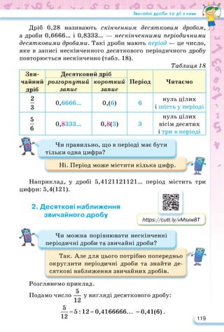 Звичайні дроби та дії з ними Га*—-Л
Дріб 0,28 називають скінченним десятковим
дробом,^
а дроби 0,6666... і 0,8333... — нескінченними періодичними
десятковими дробами. Такі дроби мають період — це число,
яке в записі нескінченного десяткового періодичного дробу
повторюється нескінченно (табл. 18).
Таблиця 18
Зви-
чайний
дріб
Десятковий дріб
Період Читаємо
розгорнутий
запис
короткий
запис
2
3
0,6666... 0,(6) 6
нуль цілих
і шість у періоді
5
6
0,8333... 0,8(3) 3
нуль цілих
вісім десятих
і три в періоді
Чи правильно, що в періоді має бути
тільки одна цифра?
Ні. Період може містити кілька цифр. с
Наприклад, у дробі 5,4121121121... період містить три
цифри: 5,4(121).
2. Десяткові наближення
звичайного дробу
https://cutt.ly/vMsxw8T
Мір8://сиП. Іу/уМзхУі/вТ
Чи можна порівнювати нескінченні
періодичні дроби та звичайні дроби?
Так. Але для цього потрібно попередньо
округлити періодичні дроби та знайти де­
сяткові наближення звичайних дробів.
Розглянемо приклад.
Подамо число — у вигляді десяткового дробу:
= 5:12 = 0,4166666... =0,41(6).
5
12 119
 