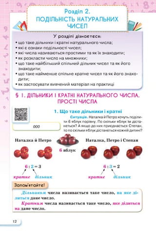 0}
у АаГ
л
ПОДІЛЬНІСТЬ НАТУРАЛЬНИХ
ЧИСЕЛ
У розділі дізнаєтеся:
■ що таке дільники і кратні натурального числа;
■ які є ознаки подільності чисел;
■ які числа називаються простими та як їх знаходити;
■ як розкласти число на множники;
■ що таке найбільший спільний дільник чисел та як його
знаходити;
■ що таке найменше спільне кратне чисел та як його знахо­
дити;
■ як застосувати вивчений матеріал на практиці
>
§ І. ДІЛЬНИКИ І КРАТНІ НАТУРАЛЬНОГО ЧИСЛА.
ПРОСТІ ЧИСЛА
ООО
1. Що таке дільники і кратні
Ситуація. Наталка й Петро хочуть поділи­
ти 6 яблук порівну. По скільки яблук їм діста­
неться? А якщо до них приєднається Степан,
то по скільки яблукдістанеться кожній дитині?
Наталка й Петро
6 яблук
Наталка, Петро і Степан
6:2 = 3 6:3 = 2
/  / 
кратне дільник кратне дільник
Запам’ятайте!
Дільником числа називається таке число, на яке ді­
литься дане число.
Кратним числа називається таке число, яке ділиться
на дане число.
12
 