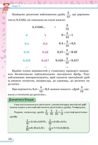 Розділ З
5
Знайдемо десяткові наближення дробу —, що дорівнює
12
числу 0,41(6), як показано на схемі нижче:
5
12
0,41666...
0 1 0< <1
12
0,4 0,5
0,4< 5 <0,5
12
0,41 0,42
0,41< 5 <0,42
12
0,416 0,417
0,416< 5 <0,417
Крайні члени нерівностей у стовпчику праворуч назива­
ють десятковими наближеннями звичайного дробу. Такі
наближення використовують, щоб оцінити звичайний дріб
із певною точністю, наприклад, до одиниць, до десятих чи
до сотих.
5 5
Про нерівність 0,4 < — <0,5 можна сказати: «Дріб — оці­
нили з точністю до десятих».
Дізнайтеся більше
У вас могло виникнути запитання, у якому випадку звичайний дріб
можна подати у вигляді скінченного десяткового дробу. Поміркуємо.
3 8 3 7
Подамо, наприклад, дроби —, —, — і — у вигляді десяткових
16 25 20 12
дробів.
— = 3:16 = 0,1875; — = 3:20 = 0,15;
16 20
— = 8:25 = 0,32; — = 7:12 = 0,58(3).
25 12 ' ’
У
120
 