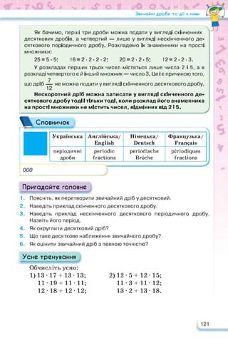 Звичайні дроби та дії з ними S
/ fTL
— —
Як бачимо, перші три дроби можна подати у вигляді скінченних
десяткових дробів, а четвертий — лише у вигляді нескінченного де­
сяткового періодичного дробу. Розкладемо їх знаменники на прості
множники:
25 = 5-5; 16 = 2.2-2-2; 20 = 2-2-5; 12 = 2-2.3.
У розкладах перших трьох чисел містяться лише числа 2 і 5, а в
розкладі четвертого є й інший множник — число 3. Це і є причиною того,
що дріб не можна подати у вигляді скінченного десяткового дробу.
Нескоротний дріб можна записати у вигляді скінченного де­
сяткового дробу тоді І тільки тоді, коли розклад його знаменника
на прості множники не містить чисел, відмінних від 2 ї 5.
Словничок
----------------->
Українська Англійська/
English
Німецька/
Deutsch
Французька/
Français
періодичні
дроби
periodic
fractions
periodische
Brüche
périodiques
fractions
000
;
Пригадайте головне
1. Поясніть, як перетворити звичайний дріб у десятковий.
2. Наведіть приклад скінченного десяткового дробу.
3. Наведіть приклад нескінченного десяткового періодичного дробу.
Назвіть його період.
4. Як округлити десятковий дріб?
5. Що таке десяткове наближення звичайного дробу?
6. Як оцінити звичайний дріб з певною точністю?
Усне тренування
Обчисліть усно:
1)13-17 + 13-13;
11 • 19 + 11 • 11;
12 -18 + 12 -12;
2)12-5 + 12-15;
11-3 + 11-12;
13-2 + 13-18.
121
 