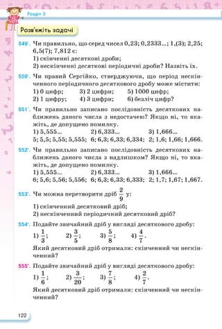 Розв’яжіть задачі
549’. Чи правильно, що серед чисел 0,23; 0,2333...; 1,(3); 2,25;
6,5(7); 7,812 є:
1) скінченні десяткові дроби;
2) нескінченні десяткові періодичні дроби? Назвіть їх.
550’. Чи правий Сергійко, стверджуючи, що період нескін­
ченного періодичного десяткового дробу може містити:
1) 0 цифр; 3) 2 цифри; 5) 1000 цифр;
2) 1 цифру; 4) 3 цифри; 6) безліч цифр?
55Г. Чи правильно записано послідовність десяткових на­
ближень даного числа з недостачею? Якщо ні, то вка­
жіть, де допущено помилку.
1) 5,555... 2) 6,333... 3) 1,666...
5; 5,5; 5,55; 5,555; 6; 6,3; 6,33; 6,334; 2; 1,6; 1,66; 1,666.
552’. Чи правильно записано послідовність десяткових на­
ближень даного числа з надлишком? Якщо ні, то вка­
жіть, де допущено помилку.
1) 5,555... 2) 6,333... 3) 1,666...
6; 5,6; 5,56; 5,556; 6; 6,3; 6,33; 6,333; 2; 1,7; 1,67; 1,667.
тт 2
553°. Чи можна перетворити дріб — у:
9
1) скінченний десятковий дріб;
2) нескінченний періодичний десятковий дріб?
554°. Подайте звичайний дріб у вигляді десяткового дробу:
1)
-; 2)-; 3)-; 4)-.
З 5 8 7
Який десятковий дріб отримали: скінченний чи нескін­
ченний?
555°. Подайте звичайний дріб у вигляді десяткового дробу:
Який десятковий дріб отримали: скінченний чи нескін­
ченний?
122
 