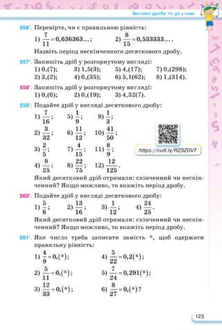 Звичайні дроби та дії з ними
556°.
557°.
558°.
559°.
Перевірте, чи є правильною рівність:
1) — = 0,636363...; 2) — = 0,533333....
11 15
Назвіть період нескінченного десяткового дробу.
Запишіть дріб у розгорнутому вигляді:
1) 0,(7); 3) 1,5(3); 5) 4,(17);
2) 3,(2); 4) 0,(35); 6)5,1(62);
Запишіть дріб у розгорнутому вигляді:
1) 0,(6); 2) 0,(19); 3)4,32(7).
Подайте дріб у вигляді десяткового дробу:
7
Ї6;
з
32’
2
її5
9
25’
Який десятковий дріб отримали: скінченний чи нескін­
ченний? Якщо можливо, то вкажіть період дробу.
Подайте дріб у вигляді десяткового дробу:
1)-; 2)—; 3)—; 4)—.
6 16 12 25
Який десятковий дріб отримали: скінченний чи нескін­
ченний? Якщо можливо, то вкажіть період дробу.
Яке число треба записати замість *, щоб одержати
правильну рівність:
І)4
1)
2)
3)
4)
5)
6)
7)
8)
1 •
9’
11
12’
4
15’
22
7Ґ
9)1
Ю)
И)
12)
З’
41
50;
8 •
9’
12
125
560°.
56Г.
7) 0,(298);
8) 1,(314).
https://learningapps.org/watch?v=ppooadpvc22
Мрз://сМ. Іу/Р237Ю/7
2)
3)
Г0,М;
— = 0,(*);
33 л ’
4)
5)
6)
— = 0,2(*);
22 ' ’
і = 0,291Є);
—=о,(*)?
27 л ’
123
 