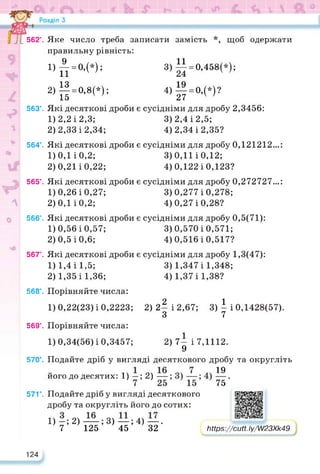 562°.
563°.
564°.
565°.
566°.
567°.
568°.
569°.
570°.
571*.
124
Яке число треба записати замість *Л‘, щоб одержати
правильну рівність:
1) £•=«,(*); 3)І1=О,458(*);
2) || = 0,8(»): 4)|| = 0.(*)?
Які десяткові дроби є сусідніми для дробу 2,3456:
1) 2,2 і 2,3; 3)2,4 і 2,5;
2) 2,33 і 2,34; 4) 2,34 і 2,35?
Які десяткові дроби є сусідніми для дробу 0,121212...:
1) 0,1 і 0,2; 3)0,11 і 0,12;
2) 0,21 і 0,22; 4) 0,122 і 0,123?
Які десяткові дроби є сусідніми для дробу 0,272727...:
1) 0,26 і 0,27; 3)0,277 і 0,278;
2) 0,1 і 0,2; 4) 0,27 і 0,28?
Які десяткові дроби є сусідніми для дробу 0,5(71):
1) 0,56 і 0,57; 3)0,570 і 0,571;
2) 0,5і0,6; 4) 0,516 і 0,517?
Які десяткові дроби є сусідніми для дробу 1,3(47):
1) 1,4 і 1,5;
2) 1,35 і 1,36;
Порівняйте числа:
1)0,22(23) і 0,2223;
Порівняйте числа:
1)0,34(56) і 0,3457;
3) 1,347і 1,348;
4) 1,37 і 1,38?
2) 2| і 2,67; 3) | і 0,1428(57).
2) 7- і 7,1112.
9
Подайте дріб у вигляді десяткового дробу та округліть
його до десятих: 1) —; 2)
19
75'
Подайте дріб у вигляді десяткового
дробу та округліть його до сотих:
1)-;2)—;3)—;4)—.
7 125 45 32
https://learningapps.org/watch?v=p2o4wa3oa22
Ьіір8://сМ. Іу/]//23Хк49
 