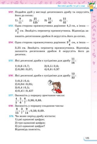 Звичайні дроби та дії з ними
572°. Подайте дріб у вигляді десяткового дробу та округліть
його до сотих:
А. 2)11. 3)^-
11’ 2)125’ 3) 40 ’
573е. Одна сторона прямокутника дорівнює 4,2 см, а інша —
4
2— см. Знайдіть периметр прямокутника. Відповідь за­
пишіть десятковим дробом й округліть його до сотих.
3
574°. Одна сторона прямокутника дорівнює 3— см, а інша —
4
3,25 см. Знайдіть периметр прямокутника. Відповідь
запишіть десятковим дробом й округліть його до
десятих.
575е. Які десяткові дроби є сусідніми для дробу —
16
1) 0,6 і 0,7; 3)0,5 і 0,6;
2) 0,06 і 0,07; 4) 0,8 і 0,9?
576°. Які десяткові дроби є сусідніми для дробу
13
32*
1) 0,3 і 0,4;
2) 0,04 і 0,05;
3) 0,4 і 0,5;
4) 0,41 і 0,42?
577°. Запишіть у порядку зростання числа:
0,96; 0,88.
5 6 7
578°. Запишіть у порядку спадання числа:
—; -; —; 0,56; 0,69.
15 7 14
579. Чи може період дробу містити:
1) дві однакові цифри;
2) три однакові цифри;
3) усі однакові цифри?
Відповідь поясніть.
125
 
