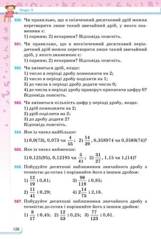 Розділ З
J 580. Чи правильно, що в скінченний десятковий дріб можна
перетворити лише такий звичайний дріб, у якого зна­
менник є:
1) парним; 2) непарним? Відповідь поясніть.
581. Чи правильно, що в нескінченний десятковий періо­
дичний дріб можна перетворити лише такий звичайний
дріб, у якого знаменник є:
1) парним; 2) непарним? Відповідь поясніть.
582. Чи зміниться дріб, якщо:
1) число в періоді дробу помножити на 2;
2) число в періоді дробу поділити на 1;
3) до числа в періоді дробу додати число 0;
4) до числа в періоді дробу праворуч приписати цифру 0?
Відповідь поясніть.
583. Чи зміниться кількість цифр у періоді дробу, якщо:
1) дріб помножити на 2;
2) дріб поділити на 2;
3) до дробу додати 2?
Відповідь поясніть.
584. Яке із чисел найбільше:
1) 0,0(73), 0,073 чи —; 2) —, 0,358974 чи 0,3589(74)?
55 39
585. Яке із чисел найменше:
1)0,121(95), 0,12195 чи —; 2) —, 1,15чи 1,(14)?
41 27
586. Побудуйте десяткові наближення звичайного дробу з
точністю до сотих і порівняйте його з іншим дробом:
1) — і 0,61; 3) —і 0,85;
19 119
11 14
2) —і 0,29; 4)2—і 2,18.
41 75
587. Побудуйте десяткові наближення звичайного дробу з
точністю до сотих і порівняйте його з іншим дробом:
1) — і 0,45; 2) — і 0,25; 3) — і 0,61.
17 53 123
 