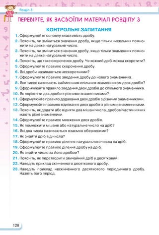 ПЕРЕВІРТЕ, ЯК ЗАСВОЇЛИ МАТЕРІАЛ РОЗДІЛУ З
КОНТРОЛЬНІ ЗАПИТАННЯ
1. Сформулюйте основну властивість дробу.
2. Поясніть, чи зміниться значення дробу, якщо тільки чисельник помно­
жити на деяке натуральне число.
3. Поясніть, чи зміниться значення дробу, якщо тільки знаменник помно­
жити на деяке натуральне число.
4. Поясніть, що таке скорочення дробу. Чи кожний дріб можна скоротити?
5. Сформулюйте правило скорочення дробу.
6. Які дроби називаються нескоротними?
7. Сформулюйте правило зведення дробу до нового знаменника.
8. Яке число називають найменшим спільним знаменником двох дробів?
9. Сформулюйте правило зведення двох дробів до спільного знаменника.
10. Як порівняти два дроби з різними знаменниками?
11. Сформулюйте правило додавання двох дробів з різними знаменниками.
12. Сформулюйте правило віднімання двох дробів з різними знаменниками.
13. Поясніть, як додати або відняти два мішані числа, дробові частини яких
мають різні знаменники.
14. Сформулюйте правило множення двох дробів.
15. Як помножити мішане або натуральне число на дріб?
16. Які два числа називаються взаємно оберненими?
17. Як знайти дріб від числа?
18. Сформулюйте правило ділення натурального числа на дріб.
19. Сформулюйте правило ділення дробу на дріб.
20. Як знайти число за його дробом?
21. Поясніть, як перетворити звичайний дріб у десятковий.
22. Наведіть приклад скінченного десяткового дробу.
23. Наведіть приклад нескінченного десяткового періодичного дробу.
Назвіть його період.
 