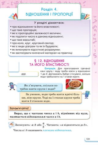 • ••••••• • • •% •••••• <*• •
: Розділ 4.
ВІДНОШЕННЯ І ПРОПОРЦІЇ
У розділі дізнаєтеся:
■ про відношення та його властивості;
■ що таке пропорція;
■ які є пропорційні залежності величин;
■ як поділити число в даному відношенні;
■ що таке масштаб;
■ про коло, круг, круговий сектор;
■ які є види діаграм та як їх будувати;
■ як виконувати відсоткові розрахунки;
■ як застосувати вивчений матеріал на практиці А
§ 12. ВІДНОШЕННЯ
ТА ЙОГО ВЛАСТИВОСТІ
Ситуація. Для приготування гречаної
каші крупу і воду треба взяти у відношенні
000 1 до 2. Допоможіть бабусі з’ясувати, скільки
води треба взяти на 1 стакан крупи.
Як з’ясувати, скільки по­
трібно взяти крупи і води?
За умовою, води треба взяти вдвічі біль­
ше, ніж крупи. Тоді на 1 стакан крупи треба
взяти 2 стакани води.
Запам’ятайте!
Вираз, що є часткою чисел а і Ь, відмінних від нуля,
називається відношенням чисел аіЬ.
Записують: а:Ь або —. Читають: «а відноситься до Ь».
Ь
Числа а і Ь називають членами відношення.
131
 