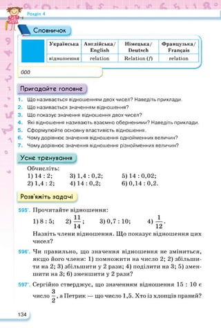 Словничок
000
Українська Англійська/
English
Німецька/
Deutsch
Французька/
Français
відношення relation Relation (/) relation
J
Пригадайте головне
1. Що називається відношенням двох чисел? Наведіть приклади.
2. Що називається значенням відношення?
3. Що показує значення відношення двох чисел?
4. Які відношення називають взаємно оберненими? Наведіть приклади.
5. Сформулюйте основну властивість відношення.
6. Чому дорівнює значення відношення однойменних величин?
7. Чому дорівнює значення відношення різнойменних величин?
Усне тренування
Обчисліть:
1) 14:2; 3) 1,4:0,2; 5)14:0,02;
2) 1,4 : 2; 4) 14 : 0,2; 6) 0,14 : 0,2.
Розв’яжіть задачі
595’. Прочитайте відношення:
1)8:5; 2)—; 3)0,7:10; 4)—.
14 12
Назвіть члени відношення. Що показує відношення цих
чисел?
596’. Чи правильно, що значення відношення не зміниться,
якщо його члени: 1) помножити на число 2; 2) збільши­
ти на 2; 3) збільшити у 2 рази; 4) поділити на 3; 5) змен­
шити на 3; 6) зменшити у 2 рази?
597°. Сергійко стверджує, що значенням відношення 15 : 10 є
З
число —, а Петрик — що число 1,5. Хто із хлопців правий?
134
 