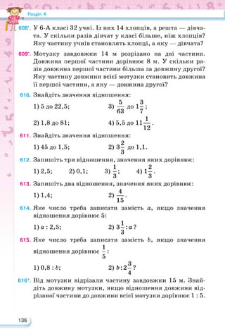 608°.
609°.
610.
611.
612.
613.
614.
615.
616*.
136
У 6-А класі 32 учні. Із них 14 хлопців, а решта — дівча­
та. У скільки разів дівчат у класі більше, ніж хлопців?
Яку частину учнів становлять хлопці, а яку — дівчата?
Мотузку завдовжки 14 м розрізано на дві частини.
Довжина першої частини дорівнює 8 м. У скільки ра­
зів довжина першої частини більша за довжину другої?
Яку частину довжини всієї мотузки становить довжина
її першої частини, а яку — довжина другої?
Знайдіть значення відношення:
1) 5 до 22,5; 3)-^до1|;
□З 7
2) 1,8до81; 4)5,5 до 11-^.
л
Знайдіть значення відношення:
1)45 до 1,5; 2) з| до 1,1.
О
Запишіть три відношення, значення яких дорівнює:
1)2,5; 2)0,1; 3) |; 4)1|.
О о
Запишіть два відношення, значення яких дорівнює:
1)1,4; 2)—.
15
Яке число треба записати замість а, якщо значення
відношення дорівнює 5:
1)а:2,5; 2)3^:а?
З
Яке число треба записати замість Ь, якщо значення
1
відношення дорівнює —:
5
1) 0,8 : 6; 2)Ь:2 —?
4
Від мотузки відрізали частину завдовжки 15 м. Знай­
діть довжину мотузки, якщо відношення довжини від­
різаної частини до довжини всієї мотузки дорівнює 1:5.
 