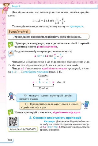 Si «
Розділ 4
£ К 4$^=згИВЯ
w
9
Два відношення, які мають рівні значення, можна прирів­
няти:
1 : 1,5 = 2:3або — =
1,5 З
Таким рівностям дали спеціальну назву — пропорція.
z Запам’ятайте!
Пропорцією називається рівність двох відношень. J
V
сь
if
*.
0
чО
Пропорція стверджує, що відношення в лівій і правій
частинах мають рівні значення.
За допомогою букв пропорцію позначають:
а : b = с : d або — = —.
b d
Читають: «Відношення а до b дорівнює відношенню с до
d» або «а так відноситься до Ь, як с відноситься до d>.
Числа aid називають крайніми членами пропорції, а чис­
ла b і с — її середніми членами (мал. 14).
Середні
І І
а : b = с : d Мал. 14
t_________ t
Крайні
https://cutt.ly/PMZkiCS
Чи можуть члени пропорції дорів­
нювати нулю?
Ні. Пропорції складають тільки з чисел,
відмінних від нуля.
пропорції є числами, відмінними від нуля.
https://cutt. Іу/PMZkiCS
2. Основна властивість пропорції
Ситуація. Допоможіть Марійці обчисли­
ти добутки крайніх і середніх членів пропор­
ції 1,2 : 0,3 =16:4. Порівняйте результати та
зробіть висновок.
138
 