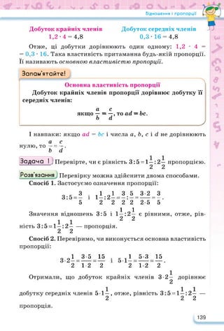 Відношення і пропорції
Добуток крайніх членів
1,2-4 = 4,8
Добуток середніх членів
0,3-16 = 4,8
Гл*—Ч
я
Отже, ці добутки дорівнюють один одному: 1,2 • 4 =
= 0,3 • 16. Така властивість притаманна будь-якій пропорції.
Її називають основною властивістю пропорції.
Запам’ятайте!
Основна властивість пропорції
Добуток крайніх членів пропорції дорівнює добутку її
середніх членів:
а с л и
якщо — = —, то асі = Ьс.
Ь сі
_______________________________________________________________ У
І навпаки: якщо асі = Ьс і числа а, Ь, с і сі не дорівнюють
нулю, то
а _ с
~Ь~~сї‘
Задача І ; Перевірте, чи є рівність 3:5 = 1—: 2— пропорцією.
2 2
Розв'язання Перевірку можна здійснити двома способами.
Спосіб 1. Застосуємо означення пропорції:
З . Д П1 3 5 3 2 З
і 1-:2- = -:- = = -.
5 2 2 2 2 2 5 5
Значення відношень
ність 3:5 = 1—: 2—
2 2
..1.1
і 1-:2-
2 2
— пропорція.
3:5 є рівними, отже, рів-
Спосіб 2. Перевіримо, чи виконується основна властивість
пропорції:
о О1 3-5 15 . 1 5-3 15
2 1-2 2 2 1-2 2
Отримали, що добуток крайніх членів 3-2 — дорівнює
2
добутку середніх членів 5 1—, отже, рівність 3:5 = 1—:2— —
2 2 2
пропорція.
139
 