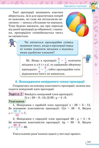 Відношення і пропорції
Такі пропорції називають взаємно
оберненими. Але для практичних потреб
не важливо, як саме ми зіставляємо ве­
личини — меншу з більшою чи навпаки.
Тому будемо вважати, що при переході
від даної пропорції до оберненої, і навпа­
ки, пропорційне співвідношення чисел
не змінюється.
ух.
У
1
Чи зміниться пропорційне співвід­
ношення чисел, якщо в пропорції серед­
ні члени поміняти місцями з відповід­
ними крайніми членами?
Ні. Якщо в пропорції — = — поміняти
Ь сі
місцями а з Ь і с з сі. то одержимо обернену
Ь сі
пропорцію: — = —, тобто пропорційне спів-
а с
відношення чисел не зміниться.
4. Знаходження невідомого члена пропорції
Спираючись на основну властивість пропорції, можна зна­
ходити невідомий член пропорції.
Задача 27 Знайдіть невідомий член пропорції:
1) х : 28 = 3 : 12; 2) ЗО : у = 5 : 8.
Розв'язання
1. Невідомим є крайній член пропорції х : 28 = 3 : 12.
За основною властивістю пропорції: 12х = 28 • 3. Звідси
28-3 _
2. Невідомим є середній член пропорції ЗО : у = 5 : 8.
За основною властивістю пропорції: 5у = ЗО • 8. Звідси
ЗО »8
5
с
Узагальнимо розв’язання задачі у вигляді правил.
141
 