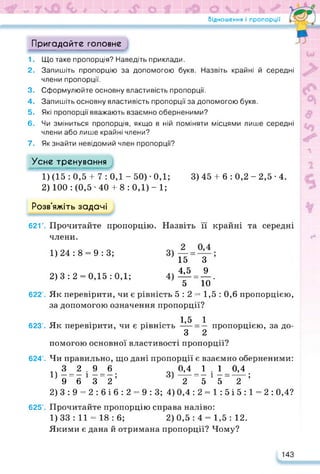 Відношення і пропорції •
Пригадайте головне
1. Що таке пропорція? Наведіть приклади.
2. Запишіть пропорцію за допомогою букв. Назвіть крайні й середні
члени пропорції.
3. Сформулюйте основну властивість пропорції.
4. Запишіть основну властивість пропорції за допомогою букв.
5. Які пропорції вважають взаємно оберненими?
6. Чи зміниться пропорція, якщо в ній поміняти місцями лише середні
члени або лише крайні члени?
7. Як знайти невідомий член пропорції?
Усне тренування
1) (15 : 0,5 + 7 : 0,1 - 50) -0,1; 3) 45 + б : 0,2 - 2,5 • 4.
2) 100: (0,5-40 + 8:0,1)-!;
Розв'яжіть задачі
62Г. Прочитайте пропорцію. Назвіть її крайні та середні
члени.
1)24:8 = 9:3;
2)3:2 = 0,15:0,1;
3>—;
15 З
4>і5=А.
5 10
622’. Як перевірити, чи є рівність 5 : 2 = 1,5 : 0,6 пропорцією,
за допомогою означення пропорції?
623’. Як перевірити, чи є рівність
1,5 1
З 2
пропорцією, за до­
помогою основної властивості пропорції?
624’. Чи правильно, що дані пропорції є взаємно оберненими:
3 2.96 0,4 1 . 1 0,4
1) — = — і — = — ; 3) ----- = — і — = ;
9632 2552
2) 3:9 = 2:616:2 = 9:3; 4) 0,4 :2 = 1:5і5:1 = 2: 0,4?
625’. Прочитайте пропорцію справа наліво:
1) 33 : 11 = 18 : 6; 2) 0,5 : 4 = 1,5 : 12.
Якими є дана й отримана пропорції? Чому?
143
 