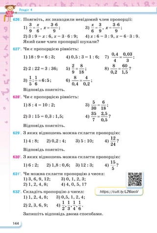 Розділ 4
626’. Поясніть, як знаходили невідомий член пропорції:
.Зх 3-6 х 3 3-6
1) - = —, х------; 3) — = - , х =-----;
9 6 9 6 9 9
2) 3 : 9 = х : 6, х = 3 • 6 : 9; 4)х:6 = 3:9,х = 6- 3:9.
Який саме член пропорції шукали?
627°. Чи є пропорцією рівність:
1) 18 : 9 = 6 : 3; 4)0,5: 3 = 1: 6; 7)
2)2 : 22 = 3 : 36;
,, 2 8
5) ГЇ8;
6) — 4
0,4
8)
0,4 0,03
4 “ 3 ;
8 22.9
1,5 ■
0,2
3) іД = 6:5;
5 6
Відповідь поясніть.
628°. Чи є пропорцією рівність:
0,2
1)8 : 4 = 10 : 2; 3)
2)3 : 15 = 0,3 : 1,5; 4)
5
30 “18’
35 = 215?
7 0,5 ‘
1
6
Відповідь поясніть.
629°. З яких відношень можна скласти пропорцію:
1)
4:8; 2) 0,2:4; 3)5:10; 4) ||?
Відповідь поясніть.
630°. З яких відношень можна скласти пропорцію:
1)6:2; 2) 1,8: 0,6; 3)12:3; 4)—?
5
631°. Чи можна скласти пропорцію з чисел:
1) 3,6,9,12; 3)0, 1,2, 3;
2) 1,2, 4, 8; 4)4, 0,5, 1?
632°. Складіть пропорцію з чисел:
3) 0,5, 1,2,4;
4) 1 1 1 1
2’3’4’6‘
Запишіть відповідь двома способами.
1)1, 2, 4, 8;
2) 2, 3, 6, 9;
https://learningapps.org/watch?v=p9s
https://cutt.ly/L26iaoV /
144
 