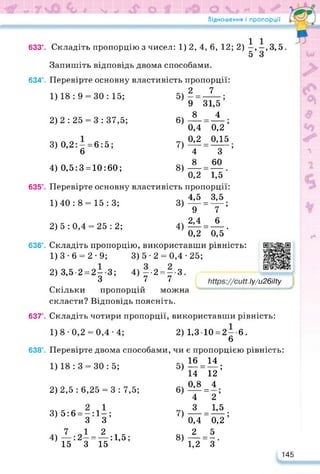 Відношення і пропорції
633°. Складіть пропорцію з чисел: 1)2,4, 6, 12; 2) і, —, 3,5.
5 З
Запишіть відповідь двома способами.
634°. Перевірте основну властивість пропорції:
2 7
9 31,5 ’
8 4
0,4 0,2’
0,2 0,15
З ’
60
1) 18 : 9 = 30 : 15;
2)2 : 25 = 3 : 37,5;
3) 0,2: — = 6:5;
6
5)
6)
7)
4) 0,5:3 = 10:60;
1)40 : 8 = 15 : 3;
2)5:0,4 = 25:2;
8)
1) 3-6 = 2-9;
2) 3,52 = 2 — 3;
З
пропорцій
4
8
0,2 1,5
635°. Перевірте основну властивість пропорції:
3) « = ^;
9 7
4) М = А.
0,2 0,5
636°. Складіть пропорцію, використавши рівність:
3) 5-2 = 0,4-25;
4) —-2 = —-3.
7 7
Скільки пропорцій можна
скласти? Відповідь поясніть.
Іу/и26ІІіу
https://learningapps.org/watch?v=pm
/
637°. Складіть чотири пропорції, використавши рівність:
1)8-0,2 = 0,4-4; 2) 1,3 10=2—6.
6
638°. Перевірте двома способами, чи є пропорцією рівність:
1)18:3 = 30:5; 5)1®-“;
14 12
2)2,5 : 6,25 = 3 : 7,5; 6) 0,8 = 4;
4 2
3) 5:6 = —:1—;
3 3
7 12
4) :2 = :1,5;
15 3 15
7» 3 =1,5;
0,4 0,2
8) 2 =5.
1,2 3
145
 