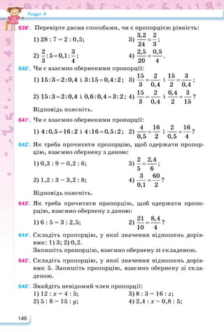 Розділ 4
■ Перевірте двома способами, чи є пропорцією рівність:
3
0,5
4
1)28 : 7 = 2 : 0,5;
24
2)—:5 = 0,1: —; 4)—
З 4 20
Чи є взаємно оберненими пропорції:
1) 15:3 = 2:0,4 і 3:15 = 0,4:2; 3)—
З 0,4
2) 15:3 = 2:0,4 і 0,6:0,4 = 3:2; 4) — = —
З 0,4
15 З
2 0,4’
М = А?
2 15 ’
Відповідь поясніть.
Чи є взаємно оберненими пропорції:
1) 4:0,5 = 16:2 і 4:16 = 0,5:2; 2) — = —
0,5 2 0,5 4 ‘
Як треба прочитати пропорцію, щоб одержати пропор­
цію, взаємно обернену з даною:
5 6
4)А= “?
0,1 2
1)0,3 : 9 = 0,2 : 6;
2) 1,2 : 3 = 3,2 : 8;
2 1
1
1
Відповідь поясніть.
643°. Як треба прочитати пропорцію, щоб одержати пропо­
рцію, взаємно обернену з даною:
1)6:5 = 3:2,5; 2)— = — ?
10 4
644°. Складіть пропорцію, у якої значення відношень дорів­
нює: 1) 3; 2) 0,2.
Запишіть пропорцію, взаємно обернену зі складеною.
645°. Складіть пропорцію, у якої значення відношень дорів­
нює 5. Запишіть пропорцію, взаємно обернену зі скла­
деною.
646°. Знайдіть невідомий член пропорції:
1) 12 : х = 4 : 5; 3) 8 : 3 = 16 : з;
2) 5: 8 = 15: у; 4) 2,4 : х = 0,8 : 5;
146
 