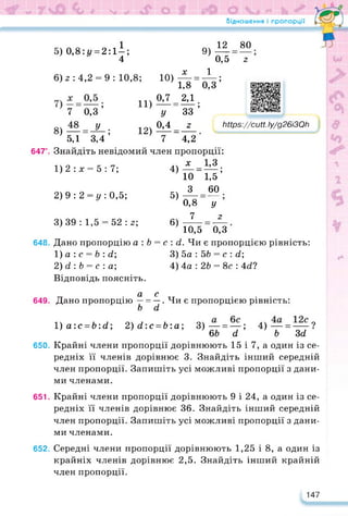 Відношення і пропорції
647".
648.
5) 0,8:і/ = 2:11;
4
6) 2 : 4,2 = 9 : 10,8;
7 0,3 ’
8)— = -^-;
5,1 3,4
И)
12)
12 80 •
г
https://learningapps.org/watch?v=po6cb4rrc22
Мр5://сиП.Іу/д26іЗОЬ
___________ __________ у
9)
0,5
х 1
Ю) — = —;
1,8 0,3
0,7 2,1
У “ 33 ’
0,4 2
Т_4?2
Знайдіть невідомий член пропорції:
х 1,3
10 _ 1^5 ’
З 60
_ •
У
2
1)2:х = 5:7;
2) 9 : 2 = у : 0,5;
4)
5)
0,8
7
10,5 0,3
Дано пропорцію а : Ь = с : сі. Чи є пропорцією рівність:
1) а : с = Ь : сі;
2) сі : Ь = с : а;
Відповідь поясніть.
3) 39: 1,5 = 52:2; 6)
3) 5а : 5Ь = с : сі;
4) 4а : 2Ь = 8с : Асі?
649.
а с
Дано пропорцію — = —. Чи є пропорцією рівність:
Ь сі
650.
1)а:с = 6:гі; 2)гі:с = Ь:а; 3)—= —; 4)— = — ?
6Ь а Ь Зсі
Крайні члени пропорції дорівнюють 15 і 7, а один із се­
редніх її членів дорівнює 3. Знайдіть інший середній
член пропорції. Запишіть усі можливі пропорції з дани­
ми членами.
651. Крайні члени пропорції дорівнюють 9 і 24, а один із се­
редніх її членів дорівнює 36. Знайдіть інший середній
член пропорції. Запишіть усі можливі пропорції з дани­
ми членами.
652. Середні члени пропорції дорівнюють 1,25 і 8, а один із
крайніх членів дорівнює 2,5. Знайдіть інший крайній
член пропорції.
147
 