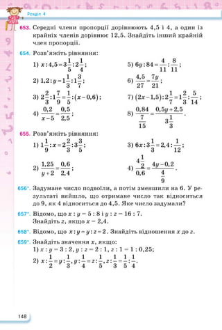 Розділ 4
653. Середні члени пропорції дорівнюють 4,5 і 4, а один із
крайніх членів дорівнює 12,5. Знайдіть інший крайній
член пропорції.
654. Розв’яжіть рівняння:
1) х:4,5 = зі;2І;
5 4
2) 1,2:у = 1 —:1—;
3 7
3) 2 —:1 —= —:(х-0,6);
3 9 5 ' 7
0,2 0,5
4) ------ =-----;
х-5 2,5
655. Розв’яжіть рівняння:
1) 1і:х = 2-:3-;
9 3 5
1,25 0,6
У + 2 2,4’
3) 6х:3 —= 2,4: —;
З 12
0,6 4
9
656*. Задумане число подвоїли, а потім зменшили на 6. У ре­
зультаті вийшло, що отримане число так відноситься
до 9, як 4 відноситься до 4,5. Яке число задумали?
657*. Відомо, що х:у = 5:8іу:з = 16:7.
Знайдіть 2, якщо х = 2,4.
658*. Відомо, що х:у = у:г = 2. Знайдіть відношення х до 2.
659*. Знайдіть значення х, якщо:
1) х : у = 3:2,у:з = 2: 1,2: 1 = 1 : 0,25;
оч 1 11 1111
2) х:- = у:--,у:- = 2:-,2:- = -:-.
148
 