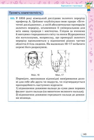 Відношення і пропорції
Проявіть компетентність
' л
660. У 1855 році німецький дослідник золотого перерізу
професор А. Цейзинг опублікував свою працю «Есте­
тичні дослідження», у якій абсолютизував пропорцію
золотого перерізу, оголосивши її універсальною для
всіх явищ природи і мистецтва. Слідом за вченими
й митцями стародавнього світу та епохи Відродження
він наголошував, наприклад, що пропорції золотого
перерізу проявляються у відношенні різних частин
обличчя й тіла людини. На малюнках 16—17 ви бачите
окремі його розрахунки.
Мал. 16
Перевірте, виконавши відповідні вимірювання доло­
ні для себе або друга чи подруги, чи підтверджується
пропорційність наступних відрізків:
1) відношення довжини пальця до суми двох перших
фаланг цього пальця (за винятком великого пальця);
2) відношення довжини середнього пальця до довжи­
ни мізинця.
_____________________________________________________У
149
 
