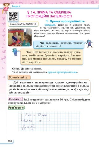 1 V
ж я Ч) ? V. ■ І— > й V •
Чи залежить вартість товару
від його кількості?
§ 1 4. ПРЯМА ТА ОБЕРНЕНА
ПРОПОРЦІЙНІ ЗАЛЕЖНОСТІ
1. Пряма пропорційність
Ситуація. Даринка й Софійка грали
гру «Магазин». Під час гри Даринка, яка
https://cutt.ly/OM8Fxy8
їіНрз://сиії. Іу/ОМ8Рху8
в
була касиром, сказала, що вартість товару та його
кількість є пропорційними величинами. Чи права
Даринка?
Що більшу кількість товару купу­
ють, то більшою буде його вартість. І навпа­
ки, що менша кількість товару, то менша
його вартість.
Отже, Даринка права.
Такі величини називають прямо пропорційними.
Запам’ятайте!
Дві величини називаються прямо пропорційними,
якщо при збільшенні (зменшенні) однієї величини в кілька
разів інша величина збільшується (зменшується) в ту саму
кількість разів.
Задача І За 2 кг цукерок заплатили 70 грн. Скільки будуть
коштувати 4,5 кг цих цукерок?
Розв'язання
150
 