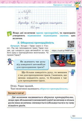 - 7?!«й О ііМ ~и О %ч# *■* £х
Відношення і пропорції
Якщо дві величини прямо пропорційні, то пропорцію
утворюють відношення відповідних значень цих
величин.
2. Обернена пропорційність
Ситуація. Богдан і Тарас грали в «Гон­
ки». Під час проходження траси Тарас ска­
зав, що швидкість руху автомобіля та часу
його руху є пропорційними величинами. Чи
https://cutt.ly/7M8FJ5m
правий Тарас?
Як залежить час руху
від швидкості автомобіля
для проходження траси?
ііНрз://сиП. Іу/7М8Ри5т і
Що більша швидкість руху, то меншим
є час для проходження траси. І навпаки, що
менша швидкість руху, то більшим є час
для проходження траси.
csssssssssssssssssssssssaasssssssss
Отже, Тарас правий.
Такі величини називають обернено пропорційними.
Запам’ятайте!
Дві величини називаються обернено пропорційними,
якщо при збільшенні (зменшенні) однієї величини в кілька
разів інша величина зменшується (збільшується) в ту саму
кількість разів. 1
 