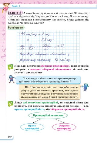 <г Ік в
9
г:Г-.’
X
Задача 2 Автомобіль, рухаючись зі швидкістю 90 км/год,
проїхав відстань від Черкас до Києва за 2 год. З якою швид­
кістю він рухався в зворотному напрямку, якщо доїхав від
Києва до Черкас за 2,5 год?
Розв’язання
V
0>
|Г
О
чО
Якщо дві величини обернено пропорційні, то пропорцію
1 утворюють взаємно обернені відношення відповідних
значень цих величин.
Я'
Чи завжди дві величини є прямо пропор­
ційними або обернено пропорційними?
Ні. Наприклад, під час хвороби темпе­
ратура дитини може то зростати, то спадати
протягом кількох днів. І тут немає залежнос­
ті, а значить, не може бути й пропорційності.
'^■■■■■■■■■■■■МНМННВНВВМІНННВВНВННВНВННВВННВВВВІМ^^
Якщо дві величини пропорційні, то можливі лише два
варіанти, які взаємно виключають один одного, — або
пряма пропорційність, або обернена пропорційність.
152
 