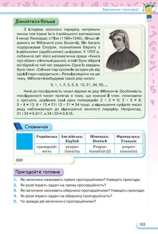 Відношення і пропорції
Дізнайтеся більше
З історією золотого перерізу непрямим
чином пов’язане ім’я італійського математика
І ченця Леонардо з ПІзи (1180-1240), більш ві­
домого як Фібоначчі (син Боначчі). Він багато
подорожував Сходом, познайомив Європу з
індійськими (арабськими) цифрами. У 1202 р.
побачила світ його математична праця «Книга
про абаки» (лічильні дошки), в якій були зібрані
всі відомі на той час завдання. Одне із завдань
було таке: «Скільки пар кроликів за один рік від
однієї пари народиться». Розмірковуючи на цю
тему, Фібоначчі вибудував такий ряд чисел:
Гл*—Ч
0, 1, 1,2,3, 5, 8, 13,21,34, 55,...
Нині ця послідовність чисел відома як ряд Фібоначчі. Особливість
послідовності чисел полягає в тому, що кожний її член, починаючи
з третього, дорівнює сумі двох попередніх: 2 + 3 = 5; 3 + 5 = 8;
5 + 8=13, 8 + 13 = 21; 13 + 21= 34 тощо, а відношення сусідніх чисел
ряду наближається до відношення золотого перерізу. Наприклад,
21 : 34 = 0,617, а 34: 55 = 0,618.
Словничок
Українська Англійська/
English
Німецька/
Deutsch
Французька/
Français
пропорцій­
ність
propor­
tionality
Propor­
tionalität (/)
propor­
tionnalité
000
Пригадайте головне
1. Які величини називають прямо пропорційними? Наведіть приклади.
2. Як розв’язують задачі на пряму пропорційність?
3. Які величини називають обернено пропорційними? Наведіть приклади.
4. Як розв’язують задачі на обернену пропорційність?
5. Чи завжди дві величини є пропорційними?
153
 
