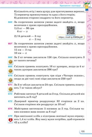Відношення і пропорції •
6) кількість ягід і маса цукру для приготування варення;
7) периметр прямокутника та одна з його сторін;
8) довжина сторони квадрата та його периметр.
666°. За скороченим записом умови задачі знайдіть х, якщо
величини є прямо пропорційними.
1) 3 кг — 90 грн
6 кг — х
https://learningapps.org/watch?v=pe7vacjok22
2) 15 деталей — 3 год
х — 2 год
ЬНр$://сиП. Іу/О9/8кдЛ/
667е. За скороченим записом умови задачі знайдіть х, якщо
величини є прямо пропорційними.
15 км — 3 год
10 км — х
668°. За 2 кг печива заплатили 156 грн. Скільки коштують З
кг такого печива?
Скільки гривень коштують 10 кг цукерок, якщо за 4 кг
таких цукерок заплатили 396 грн?
670°. Скільки гривень коштують три піци «Чотири сезони»,
е якщо за дві такі самі піци заплатили 250 грн?
671е. За 3 кг яблук заплатили 24 грн. Скільки гривень кошту-
ють 7 кг таких яблук?
672°. Робітник виточує 9 деталей за 3 год. Скільки деталей він
виточить за 8 год?
673е. Лазерний принтер роздруковує 32 сторінки за 2 хв.
Скільки сторінок він роздрукує за 10 хв?
674е. Майстриня виготовляє 5 косинок за 2 год. Скільки та­
ких косинок вона пошиє за 8 год?
675 . При випіканні хліба з кілограма житньої муки отриму-
ють 1,4 кг хліба. Яку масу муки потрібно, щоб отримати
42 ц хліба?
155
 
