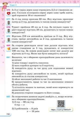 676°. Із 3 кг сирих зерен кави отримують 2,5 кг смажених зе­
рен. Скільки кілограмів сирих зерен кави треба взяти,
щоб отримати 10 кг смажених?
677°. За 4 год катер проплив 80 км. Яку відстань пропливе
катер за 2 год, рухаючись із такою самою швидкістю?
678°. Турист пройшов 20 км за 5 год. За скільки годин ту­
рист подолає відстань 28 км, рухаючись із такою самою
швидкістю?
679°. Відстань 210 км автомобіль проїхав за 3 год. Яку від­
стань проїде автомобіль за 2 год, рухаючись із такою
самою швидкістю?
680°. За старим розкладом потяг мав долати відстань між
двома станціями за 5 год, рухаючись зі швидкістю
100 км/год. За новим розкладом потяг має долати цю
відстань за 4 год. Якою має бути швидкість потяга?
681°. Визначте, чи є обернено пропорційною дана залежність
величин:
1) ціна товару і вартість покупки;
2) маса коробки цукерок та її вартість;
3) швидкість руху та час руху для подолання певної
відстані;
4) швидкість руху автомобіля та шлях, який проїхав
автомобіль зі сталою швидкістю;
5) обсяг виконаної роботи та час її виконання;
6) продуктивність праці та час на виконання певного
обсягу роботи;
7) кількість машин та вантаж, який вони перевезуть за
визначений час;
8) довжина сторони квадрата та його площа.
682°. За скороченим записом задачі знайдіть х, якщо величи­
ни є обернено пропорційними.
1) 2 год — 80 км/год
4 год — х
2) 5 робітників — 8 днів
х — 10 днів
https://learningapps.org/watch?v=pyaiigyij22
іїрз://сиН. Іу/У9/Зх0У
156
 