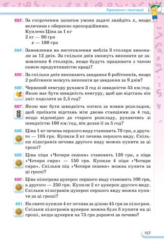 Відношення і пропорції Гл*-—d
За скороченим записом умови задачі знайдіть х, якщо
величини є обернено пропорційними.
Куплено Ціна за 1 кг
2 кг — 90 грн
х — 180 грн
684°. Замовлення на виготовлення меблів 3 столяри викона­
ли за 12 днів. За скільки днів зможуть виконати це за­
мовлення 6 столярів, якщо будуть працювати з такою
самою продуктивністю праці?
685°. За скільки днів виконають завдання 6 робітників, якщо
2 робітники можуть виконати це завдання за 9 днів?
686°. Червоний кенгуру рухався 3 год зі швидкістю 55 км/год.
< Якою має бути швидкість кенгуру, щоб цю відстань він
зміг подолати за 2,5 год?
Якою має бути швидкість потяга за новим розкладом,
щоб проїхати відстань між двома станціями за 4 год,
якщо відповідно до старого розкладу, рухаючись зі
швидкістю 100 км/год, він долав її за 5 год?
688°. Ціна 1 кг печива першого виду становить 70 грн, а друго­
го — 105 грн. Купили 3 кг печива першого виду. Скіль­
ки кілограмів печива другого виду можна купити за ці
гроші?
689°. Ціна піци «Чотири сезони» становить 120 грн, а піци
«Чотири сири» — 150 грн. Купили 4 піци «Чотири
сири». Скільки піц «Чотири сезони» можна купити за
ці гроші?
690°. Ціна кілограма цукерок першого виду становить 100 грн,
а другого — 250 грн. Купили 2 кг цукерок другого виду.
Скільки кілограмів цукерок першого виду можна купи-
ти за ці гроші?
691. На свято купили 4 кг печива за ціною 45 грн за кілограм.
Скільки кілограмів цукерок можна було б купити на ці
гроші, якщо цукерки на 75 грн дорожчі за печиво?
157
 