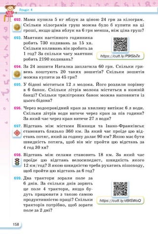 Розділ 4
692. Мама купила 5 кг яблук за ціною 24 грн за кілограм.
Скільки кілограмів груш можна було б купити на ці
гроші, якщо ціна яблук на 6 грн менша, ніж ціна груш?
693. Маятник настінного годинника
робить 730 коливань за 15 хв.
Скільки коливань він зробить за
1 год? За скільки часу маятник
робить 2190 коливань?
https://learningapps.org/watch?v=p20d0uh0k22
ЬНрз://сМ.Іу/Р9/8Ь7е
694. За 24 зошити Наталка заплатила 60 грн. Скільки гри­
вень коштують 20 таких зошитів? Скільки зошитів
можна купити за 45 грн?
695. У бідоні міститься 12 л молока. Його розлили порівну
в 6 банок. Скільки літрів молока міститься в кожній
банці? Скільки трилітрових банок можна наповнити із
цього бідона?
696. Через водопровідний кран за хвилину витікає 6 л води.
Скільки літрів води витече через кран за пів години?
За який час через кран витече 27 л води?
697. Відстань між містами Вінниця та Івано-Франківськ
становить близько 360 км. За який час проїде цю від­
стань потяг, який за годину долає 90 км? Якою має бути
швидкість потяга, щоб він міг пройти цю відстань за
4 год ЗО хв?
698. Відстань між селами становить 18 км. За який час
проїде цю відстань велосипедист, швидкість якого
12 км/год? З якою швидкістю треба рухатись пішоходу,
щоб пройти цю відстань за 6 год?
699. Два трактори зорали поле за
6 днів. За скільки днів зорють
це поле 4 трактори, якщо бу­
дуть працювати з такою самою
продуктивністю праці? Скільки
тракторів потрібно, щоб зорати
поле за 2 дні?
https://learningapps.org/watch?v=pzb79nxpc22
ЬПрз://сМ.Іу/сІ9і8А/оО
158
 