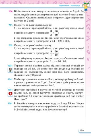 Відношення і пропорції
700. Вісім вантажівок можуть перевезти вантаж за 3 дні. За
скільки днів зможуть перевезти цей вантаж 6 таких ван­
тажівок? Скільки вантажівок потрібно, щоб перевезти
вантаж за 2 дні?
701. Складіть та розв’яжіть задачу:
1) на пряму пропорційність, для розв’язування якої
. З 36
потрібно скласти пропорцію — = — ;
х 60
2) на обернену пропорційність, для розв’язування якої
потрібно скласти пропорцію х : 4 = 120 : 160.
702. Складіть та розв’яжіть задачу:
1) на пряму пропорційність, для розв’язування якої
. 5 60
потрібно скласти пропорцію — = — ;
х 72
2) на обернену пропорційність, для розв’язування якої
потрібно скласти пропорцію 3 : х = 90 : 60.
Тарасик може пройти шлях від залізничної станції до
селища за 20 хв. За який час він доїде від станції до
селища на велосипеді, якщо при їзді його швидкість
збільшиться у 2 рази?
704*. Майстер, працюючи самостійно, виконує роботу за 3 дні,
а разом з учнем — за 2 дні. За скільки днів учень може
виконати цю роботу самостійно?
705*. Дмитрик пробігає 4 круги на біговій доріжці за такий
V самий час, за який Катруся пробігає 3 круги. Катру­
ся пробігла 12 кругів. Скільки кругів за цей час пробіг
Дмитрик?
706*. Із басейна можуть викачати воду за 1 год 15 хв. Через
скільки часу після початку роботи в басейні залишиться
0,2 тієї кількості води, яка була спочатку?
159
 