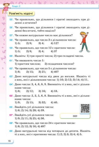 Розділ 2
яжіть задачі
55*. Чи правильно, що дільники і кратні знаходять при ді­
ленні з остачею?
56'. Чи правильно, що дільники і кратні знаходять при ді­
ленні без остачі, тобто націло?
57’. Чи кожне натуральне число має дільники?
58’. Чи правильно, що число 3 є дільником числа:
1)5; 2)9; 3)4; 4)12?
59’. Чи правильно, що число 12 є кратним числа:
1)5; 2)9; 3)4; 4)3?
60’. Назвіть: 1) три прості числа; 2) три складені числа.
6Г. Чи вважають число 1:
1) простим числом; 2) складеним числом?
> 62°. Чи правильно, що число 5 є дільником числа:
1)8; 2)15; 3)21; 4)40?
63°. Дано натуральні числа від двох до восьми. Назвіть ті
з них, які є дільниками числа: 1) 10; 2) 12; 3) 14; 4) 11.
64°. Дано числа: 3, 4, 6, 8, 9. Випишіть ті з них, які є дільни­
ками числа:
1)8; 2)12; 3)16; 4)18.
65°. Дано числа: 2, 3, 5, 6, 8. Випишіть ті з них, які є дільни-
ками числа:
1)9; 2)15; 3)32; 4)40.
66°. Знайдіть усі дільники числа:
1)8; 2) 14; 3) 28; 4) 39.
67°. Знайдіть усі дільники числа:
1)9; 2) 11; 3)25; 4) 36.
000
https://learningapps.org/watch?v=p50
68’. Чи правильно, що число 24 є кратним числа:
1)8; 2) 12; 3)16; 4) 48?
69°. Дано натуральні числа від чотирьох до десяти. Назвіть
ті з них, які є кратними числа: 1) 2; 2) 3; 3) 4; 4) 5.
 