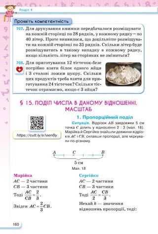 Розділ 4
Проявіть компетентність
707- Для друкування книжки передбачалося розміщувати
на кожній сторінці по 28 рядків, у кожному рядку — по
40 літер. Проте виявилося, що доцільніше розміщува­
ти на кожній сторінці по 35 рядків. Скільки літер буде
розміщуватись в такому випадку в кожному рядку,
якщо кількість літер на сторінках не зміниться?
708- Для приготування 12 тістечок-безе
потрібно взяти білок одного яйця
і 3 столові ложки цукру. Скільки
цих продуктів треба взяти для при­
готування 24 тістечок? Скільки тіс­
течок отримаємо, якщо є 3 яйця?
§ І 5. ПОДІЛ ЧИСЛА В ДАНОМУ ВІДНОШЕННІ.
МАСШТАБ
https://cutt.ly/o1eenBy
https://cutt.lyZo ІеепВу
1. Пропорційний поділ
Ситуація. Відрізок АВ завдовжки 5 см
точка С ділить у відношенні 2 : 3 (мал. 18).
Марійка й Сергійко знайшли довжини відріз­
ків АС і СВ, склавши пропорції, але міркува­
ли по-різному.
Мал. 18
У
Марійка
АС — 2 частини
СВ — 3 частини
т . АС 2
СВ 3
Звідси АС - —СВ.
3
Сергійко
АС — 2 частини
СВ — 3 частини
т .АС СВ
2 3
Нехай А — значення
відношень пропорції, тоді:
160
 