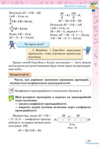 Відношення і пропорції
Оскільки АС 4- СВ =АВ
ЇАВ = 5 см, то
-СВ + СВ = 5 (см),
З
1-СВ = 5 (см).
З
Отже, СВ = 3 см,
АС = 5 - 3 = 2 (см).
АС СВ и
---- = к і-----= к,
2 З
АС = 2к і СВ = Зк.
Оскільки АС 4- СВ = АВ
ЇАВ = 5 см, то
2к 4- Зк = 5, звідки /? = 1.
Отже, АС = 2к = 2 • 1 = 2 (см),
СВ = Зк = 3 • 1 = 3 (см).
Чи праві діти?
І Марійка, і Сергійко міркували
правильно, тому отримали правильну
відповідь.
Однак спосіб Сергійка є більш загальним — його можна
застосувати для розв’язування будь-яких задач на пропорцій­
ний поділ.
Запам'ятайте!
Число, яке дорівнює знаменню відношень пропорції,
називається коефіцієнтом пропорційності.
Коефіцієнт пропорційності позначають буквою й.
Щоб розкрити пропорцію в задачах на пропорційний
поділ величини:
— уведіть коефіцієнт пропорційності;
— виразіть задані частини величини через коефіцієнт
пропорційності.
Наприклад, якщо АС : СВ =
= 2 : 3 і /? — коефіцієнт пропор­
ційності, то одразу можна запи­
сати (мал. 19):
АС = 2АіСВ = 3/г.
5 см
Мал. 19
2А
/ с 3/г
/ч
А;
—
—і—
---- •---------ч---------------------------- н
Ів
161
 