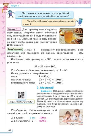 Розділ 4
Чи можна виконати пропорційний
поділ величини на три або більше частин?
Так. Спосіб розв’язування буде такий
самий.
Задача І Для приготування фрукто­
вого напою потрібно взяти яблучний
сік, виноградний сік і воду у відношен­
ні 3 : 2 : 1. Скільки грамів соку кожно­
го виду треба взяти для приготування
300 г напою?
Розв’язанняJ Нехай к — коефіцієнт пропорційності. Тоді
яблучний сік становить ЗА напою, виноградний — 2А,
а вода — А.
Оскільки треба приготувати 300 г напою, можемо скласти
рівняння:
ЗА + 2А + А = 300.
Розв’язавши рівняння, знаходимо, що А = 50.
Отже, для напою потрібно взяти:
води: А = 50 г,
яблучного соку: ЗА = 3 • 50 = 150 (г),
виноградного соку: 2А = 2 • 50 = 100 (г).
2. Масштаб
https://cutt.ly/31ee0tQ
https://cutt. Іу/31eeOtQ
Завдання. Софійка й Тарасик вирішили
скласти план шляху до свого таємного схови­
ща і позначати 1 см на плані як 100 м на міс­
цевості. До сховища веде доріжка завдовжки
800 м. Допоможіть дітям визначити довжину
відрізка, який буде зображати на плані до­
ріжку до сховища.
Розв’язання. Систематизуємо дані
задачі у вигляді скороченого запису.
На плані: 1см — 100 м
На місцевості: 2 — 800 м
162
 