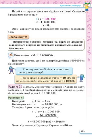 Відношення і пропорції
Нехай х — шукана довжина відрізка на плані. Складемо
й розкриємо пропорцію:
1 : х = 100 : 800,
х= 1-800: 100,
х = 8.
Отже, доріжку на плані зображатиме відрізок завдовжки
8 см.
Запам’ятайте!
Відношення довжини відрізка на карті до довжини
відповідного відрізка на місцевості називається масиїта
бом карти.
Цей запис означає, що 1 см на карті відповідає 1 000 000 см
на місцевості.
У якому масштабі діти склали план
шляху до сховища?
1 см на плані відповідає 100 м = 10 000 см
на місцевості. Отже, масштаб плану 1 : 10 000.
Задача_2^ Відстань між містами Черкаси і Харків на карті
дорівнює 4,1 см. Знайдіть відстань між містами на місцевос­
ті, якщо масштаб карти 1 : 10 000 000.
Розв’язання
На карті*. 4,1см —1см
На місцевості: х — 10 000 000 см
Складемо й розкриємо пропорцію:
4,1 :х=1 : 10 000 000,
4,1-10000000
х- і
х = 41 000 000 (см) = 410 (км).
Отже, відстань від Черкас до Харкова — 410 км.
163
 