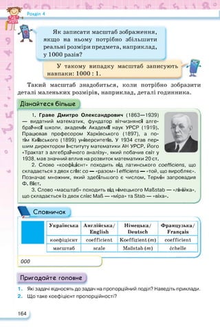 -і__
rjj-, Л я S) ** w Г „ 4’ ■ К—
Як записати масштаб зображення,
якщо на ньому потрібно збільшити
реальні розміри предмета, наприклад,
у 1000 разів?
У такому випадку масштаб записують
навпаки:1000 : 1.
Такий масштаб знадобиться, коли потрібно зобразити
деталі маленьких розмірів, наприклад, деталі годинника.
Дізнайтеся більше
1. Граве Дмитро Олександрович (1863—1939)
— видатний математик, фундатор вітчизняної алге­
браїчної школи, академік Академії наук УРСР (1919).
Працював професором Харківського (1897), а по­
тім Київського (1899) університетів. У 1934 став пер­
шим директором Інституту математики АН УРСР. Його
«Трактат з алгебраїчного аналізу», який побачив світ у
1938, мав значний вплив на розвиток математики 20 ст.
2. Слово «коефіцієнт» походить від латинського coefficiens, що
складається з двох слів: со — «разом» І efficiens — «той, що виробляє».
Позначає множник, який здебільшого є числом. Термін запровадив
Ф. Вієт.
3. Слово «масштаб» походить від німецького Maßstab — «лінійка»,
що складається із двох слів: Maß — «міра» та Stab — «віха».
Словничок
Українська Англійська/
English
Німецька/
Deutsch
Французька/
Français
коефіцієнт coefficient Koeffizient (ти) coefficient
масштаб scale Maßstab (m) échelle
000
Пригадайте головне
1. Які задачі відносять до задач на пропорційний поділ? Наведіть приклади.
2. Що таке коефіцієнт пропорційності?
164
 
